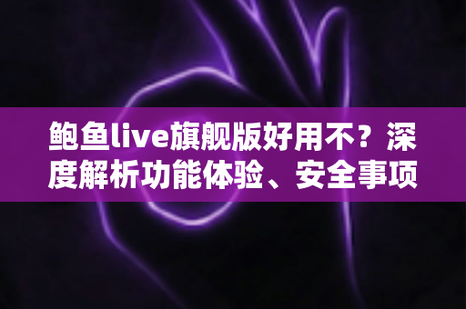 鲍鱼live旗舰版好用不?深度解析功能体验、安全事项与使用建议 鲍鱼live旗舰版好用不?深度解析功能体验、安全事项与使用建议