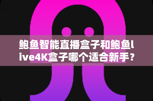 鲍鱼智能直播盒子和鲍鱼live4K盒子哪个适合新手?新手入门选购全指南与深度对比评测 鲍鱼智能直播盒子和鲍鱼live4K盒子哪个适合新手?新手入门选购全指南与深度对比评测