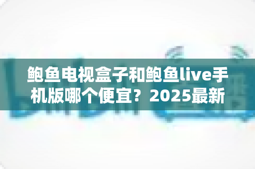 鲍鱼电视盒子和鲍鱼live手机版哪个便宜?2025最新价格对比与省钱选购全攻略 鲍鱼电视盒子和鲍鱼live手机版哪个便宜?2025最新价格对比与省钱选购全攻略