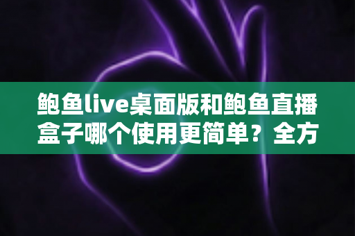 鲍鱼live桌面版和鲍鱼直播盒子哪个使用更简单？全方位实测对比帮你轻松做选择