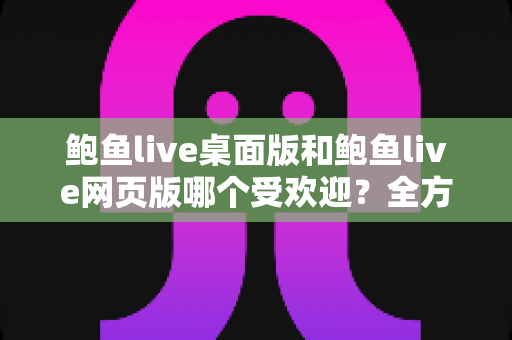 鲍鱼live桌面版和鲍鱼live网页版哪个受欢迎?全方位深度对比与选择指南 鲍鱼live桌面版和鲍鱼live网页版哪个受欢迎?全方位深度对比与选择指南
