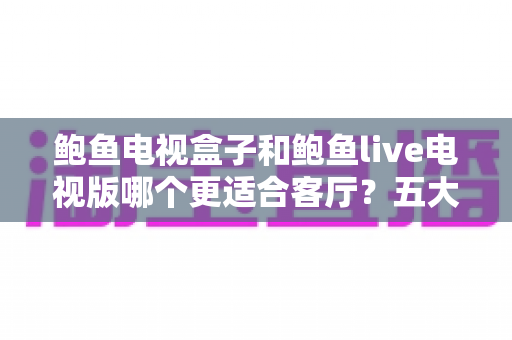 鲍鱼电视盒子和鲍鱼live电视版哪个更适合客厅?五大维度深度对比+选购避坑指南全解析 鲍鱼电视盒子和鲍鱼live电视版哪个更适合客厅?五大维度深度对比+选购避坑指南全解析