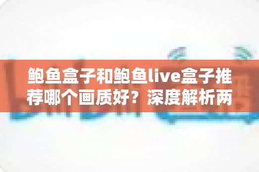 鲍鱼盒子和鲍鱼live盒子推荐哪个画质好？深度解析两款电视盒子的画质差异与选购指南