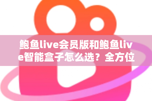 鲍鱼live会员版和鲍鱼live智能盒子怎么选？全方位对比解析与实用选购指南