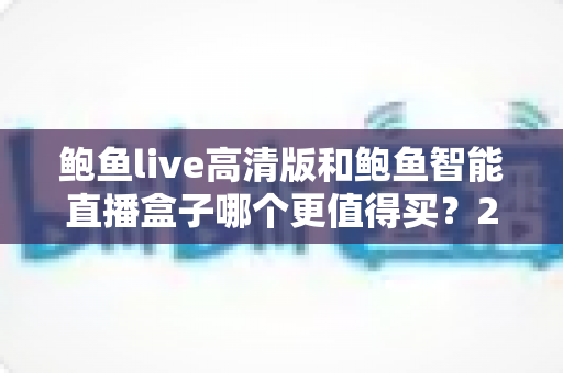 鲍鱼live高清版和鲍鱼智能直播盒子哪个更值得买？2025年深度评测与避坑选购指南