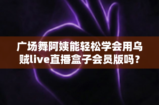广场舞阿姨能轻松学会用乌贼live直播盒子会员版吗？零基础也能快速上手的直播全攻略