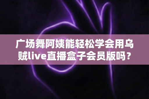 广场舞阿姨能轻松学会用乌贼live直播盒子会员版吗？零基础也能快速上手的直播全攻略
