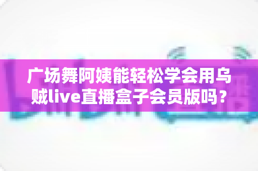 广场舞阿姨能轻松学会用乌贼live直播盒子会员版吗？零基础也能快速上手的直播全攻略