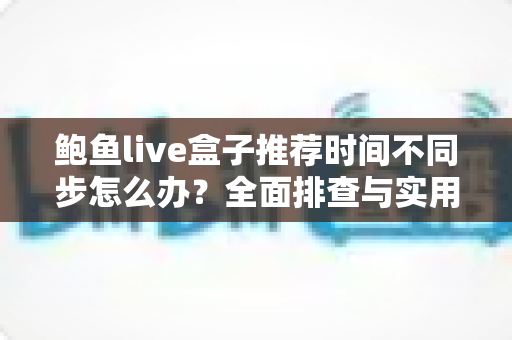 鲍鱼live盒子推荐时间不同步怎么办？全面排查与实用解决方案完整指南