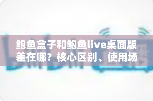 鲍鱼盒子和鲍鱼live桌面版差在哪？核心区别、使用场景与选择指南全解析