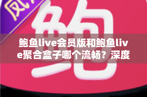 鲍鱼live会员版和鲍鱼live聚合盒子哪个流畅？深度对比解析，帮你找到最顺滑的观看方案