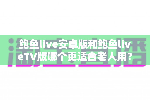 鲍鱼live安卓版和鲍鱼liveTV版哪个更适合老人用？一篇讲透选择思路的实用对比指南