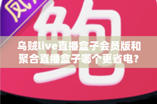 乌贼live直播盒子会员版和聚合直播盒子哪个更省电?全面对比测评与省电技巧全攻略 乌贼live直播盒子会员版和聚合直播盒子哪个更省电?全面对比测评与省电技巧全攻略