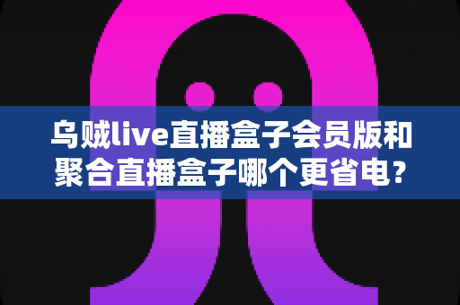 乌贼live直播盒子会员版和聚合直播盒子哪个更省电？全面对比测评与省电技巧全攻略
