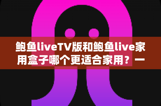 鲍鱼liveTV版和鲍鱼live家用盒子哪个更适合家用？一篇文章帮你选对家庭观影方案