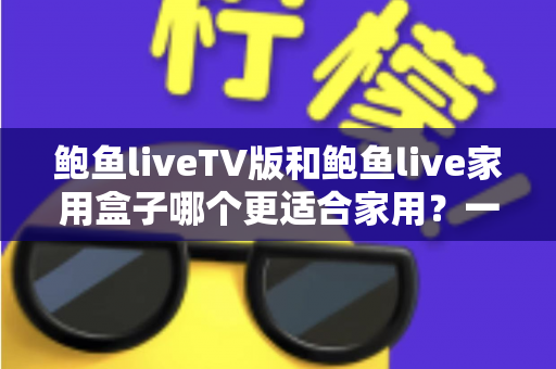 鲍鱼liveTV版和鲍鱼live家用盒子哪个更适合家用？一篇文章帮你选对家庭观影方案
