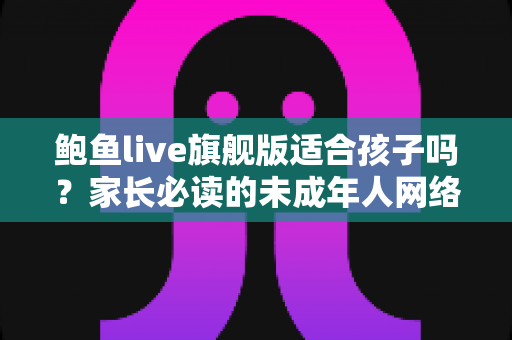 鲍鱼live旗舰版适合孩子吗?家长必读的未成年人网络安全防护指南 鲍鱼live旗舰版适合孩子吗?家长必读的未成年人网络安全防护指南