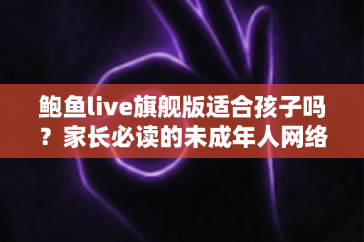鲍鱼live旗舰版适合孩子吗?家长必读的未成年人网络安全防护指南 鲍鱼live旗舰版适合孩子吗?家长必读的未成年人网络安全防护指南