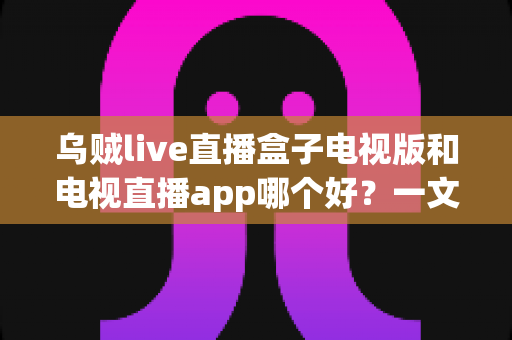 乌贼live直播盒子电视版和电视直播app哪个好？一文读懂大屏直播软件的优劣与选择指南