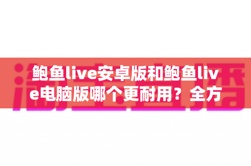 鲍鱼live安卓版和鲍鱼live电脑版哪个更耐用?全方位深度对比指南 鲍鱼live安卓版和鲍鱼live电脑版哪个更耐用?全方位深度对比指南