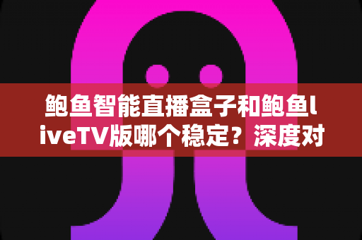 鲍鱼智能直播盒子和鲍鱼liveTV版哪个稳定？深度对比分析与选购实用指南
