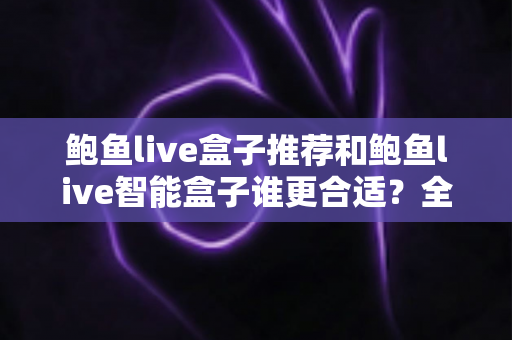 鲍鱼live盒子推荐和鲍鱼live智能盒子谁更合适？全方位深度对比，帮你选对客厅观影神器
