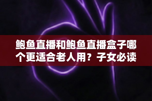 鲍鱼直播和鲍鱼直播盒子哪个更适合老人用？子女必读的贴心选购指南