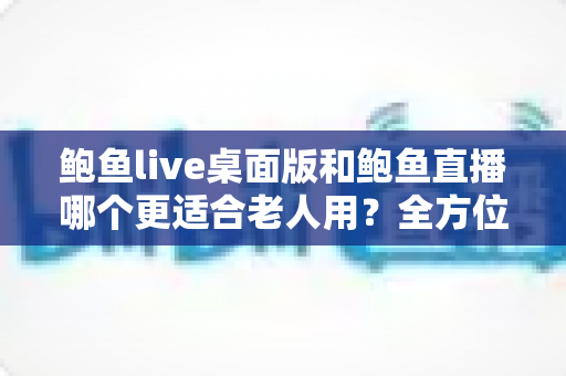 鲍鱼live桌面版和鲍鱼直播哪个更适合老人用?全方位对比分析与贴心选择指南 鲍鱼live桌面版和鲍鱼直播哪个更适合老人用?全方位对比分析与贴心选择指南