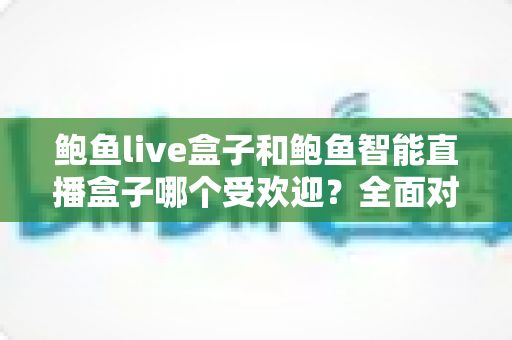 鲍鱼live盒子和鲍鱼智能直播盒子哪个受欢迎？全面对比测评帮你选对直播神器