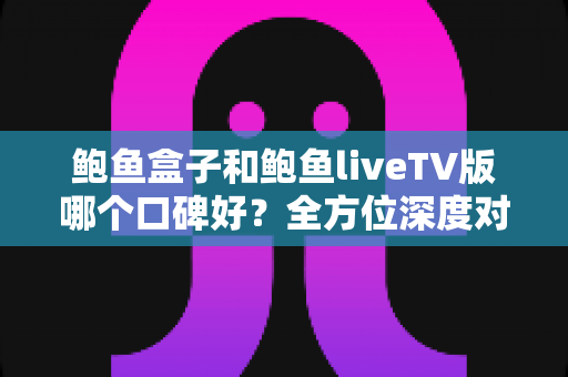 鲍鱼盒子和鲍鱼liveTV版哪个口碑好？全方位深度对比评测，帮你选对大屏观影利器