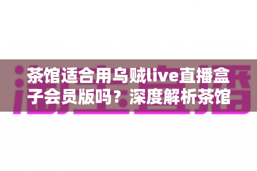 茶馆适合用乌贼live直播盒子会员版吗？深度解析茶馆直播设备的选购与使用指南