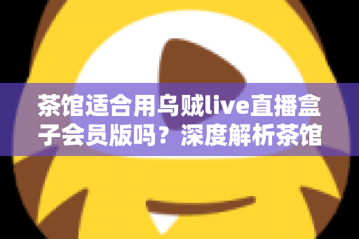 茶馆适合用乌贼live直播盒子会员版吗？深度解析茶馆直播设备的选购与使用指南
