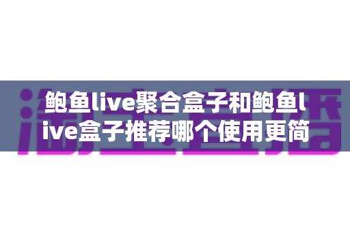 鲍鱼live聚合盒子和鲍鱼live盒子推荐哪个使用更简单？两款设备易用性深度对比指南