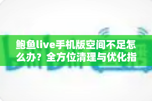 鲍鱼live手机版空间不足怎么办？全方位清理与优化指南助你轻松释放手机空间
