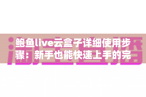 鲍鱼live云盒子详细使用步骤：新手也能快速上手的完整操作指南
