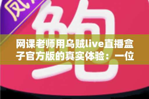 网课老师用乌贼live直播盒子官方版的真实体验:一位在线教师的深度测评与使用心得 网课老师用乌贼live直播盒子官方版的真实体验:一位在线教师的深度测评与使用心得