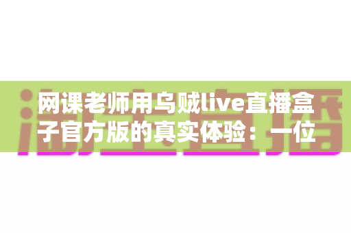 网课老师用乌贼live直播盒子官方版的真实体验：一位在线教师的深度测评与使用心得