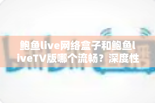 鲍鱼live网络盒子和鲍鱼liveTV版哪个流畅？深度性能对比与实用选择指南
