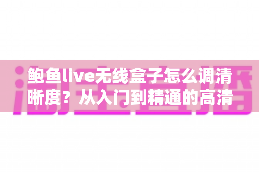 鲍鱼live无线盒子怎么调清晰度？从入门到精通的高清画质设置完整指南