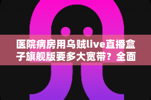 医院病房用乌贼live直播盒子旗舰版要多大宽带？全面解析带宽配置与部署方案