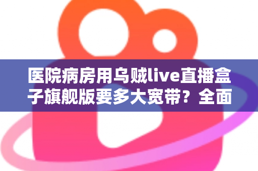医院病房用乌贼live直播盒子旗舰版要多大宽带？全面解析带宽配置与部署方案
