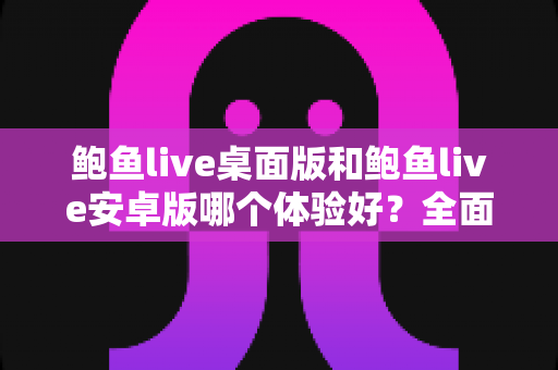 鲍鱼live桌面版和鲍鱼live安卓版哪个体验好？全面深度对比助你选出最适合的使用方案