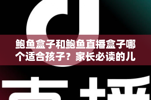 鲍鱼盒子和鲍鱼直播盒子哪个适合孩子？家长必读的儿童上网安全指南