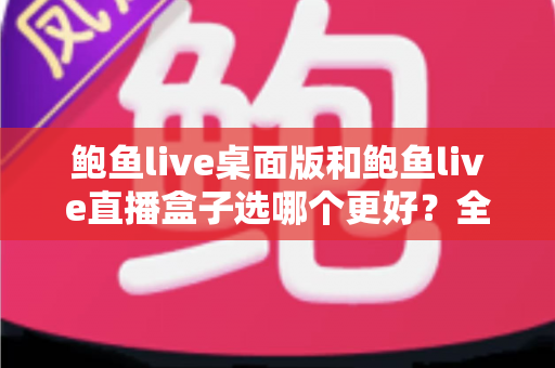 鲍鱼live桌面版和鲍鱼live直播盒子选哪个更好？全方位深度对比与实用选购指南