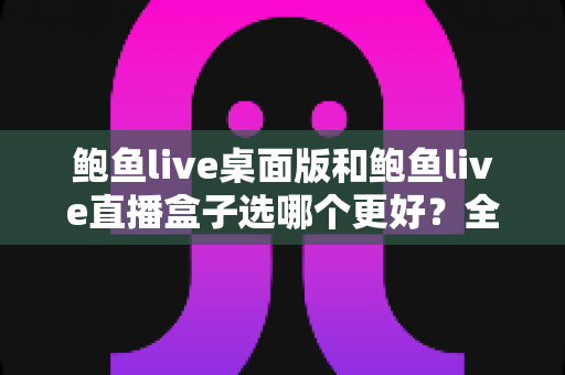鲍鱼live桌面版和鲍鱼live直播盒子选哪个更好？全方位深度对比与实用选购指南