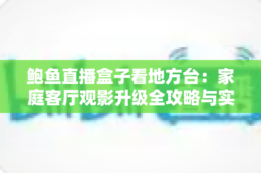 鲍鱼直播盒子看地方台：家庭客厅观影升级全攻略与实用选购指南