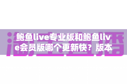 鲍鱼live专业版和鲍鱼live会员版哪个更新快？版本更新速度全面对比与选择指南