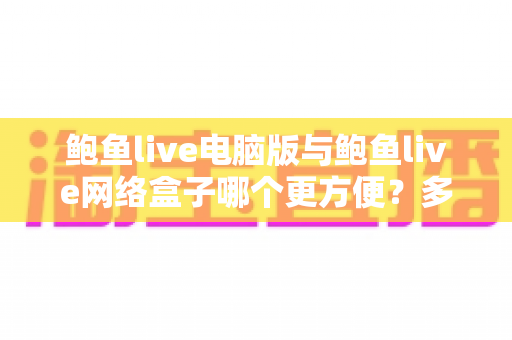 鲍鱼live电脑版与鲍鱼live网络盒子哪个更方便？多维度实测对比帮你找到最适合自己的观看方案