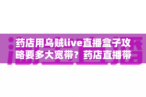 药店用乌贼live直播盒子攻略要多大宽带？药店直播带宽配置与网络优化全指南