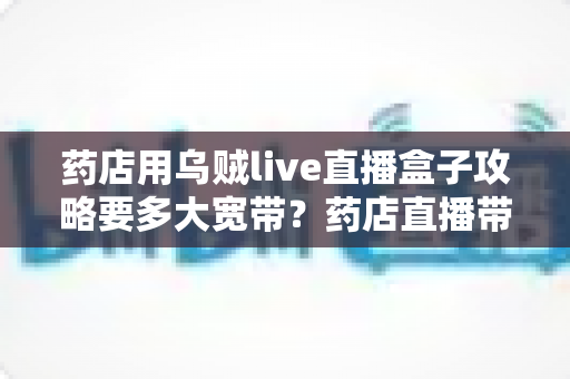 药店用乌贼live直播盒子攻略要多大宽带？药店直播带宽配置与网络优化全指南